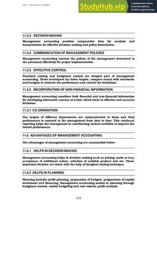 BBM – Accounting for Managers
193
11.5.3 DECISION MAKING
Management accounting provides comparative data for analysis and
interpretation for effective decision making and policy formulation.
11.5.4 COMMUNICATION OF MANAGEMENT POLICIES
Management accounting conveys the polices of the management downward to
the personnel effectively for proper implementation.
11.5.5 EFFECTIVE CONTROL
Standard costing and budgetary control are integral part of management
accounting. These techniques lay down targets, compare actual with standards
and budgets to evaluate the performance and control the deviations.
11.5.6 INCORPORATION OF NON-FINANCIAL INFORMATION
Management accounting considers both financial and non-financial information
for developing alternative courses of action which leads to effective and accurate
decisions.
11.5.7 CO ORDINATION
The targets of different departments are communicated to them and their
performance is reported to the management from time to time. This continual
reporting helps the management in coordinating various activities to improve the
overall performance.
11.6 ADVANTAGES OF MANAGEMENT ACCOUNTING
The advantages of management accounting are summarized below:
11.6.1 HELPS IN DECISION MAKING
Management accounting helps in decision making such as pricing, make or buy,
acceptance of additional orders, selection of suitable product mix etc. These
important decision are taken with the help of marginal costing technique.
11.6.2 HELPS IN PLANNING
Planning includes profit planning, preparation of budgets, programmes of capital
investment and financing. Management accounting assists in planning through
budgetary control, capital budgeting and cost-volume-profit analysis.
 