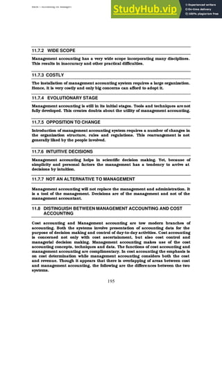 BBM – Accounting for Managers
195
11.7.2 WIDE SCOPE
Management accounting has a very wide scope incorporating many disciplines.
This results in inaccuracy and other practical difficulties.
11.7.3 COSTLY
The installation of management accounting system requires a large organization.
Hence, it is very costly and only big concerns can afford to adopt it.
11.7.4 EVOLUTIONARY STAGE
Management accounting is still in its initial stages. Tools and techniques are not
fully developed. This creates doubts about the utility of management accounting.
11.7.5 OPPOSITION TO CHANGE
Introduction of management accounting system requires a number of changes in
the organization structure, rules and regulations. This rearrangement is not
generally liked by the people involved.
11.7.6 INTUITIVE DECISIONS
Management accounting helps in scientific decision making. Yet, because of
simplicity and personal factors the management has a tendency to arrive at
decisions by intuition.
11.7.7 NOT AN ALTERNATIVE TO MANAGEMENT
Management accounting will not replace the management and administration. It
is a tool of the management. Decisions are of the management and not of the
management accountant.
11.8 DISTINGUISH BETWEEN MANAGEMENT ACCOUNTING AND COST
ACCOUNTING
Cost accounting and Management accounting are tow modern branches of
accounting. Both the systems involve presentation of accounting data for the
purpose of decision making and control of day-to-day activities. Cost accounting
is concerned not only with cost ascertainment, but also cost control and
managerial decision making. Management accounting makes use of the cost
accounting concepts, techniques and data. The functions of cost accounting and
management accounting are complimentary. In cost accounting the emphasis is
on cost determination while management accounting considers both the cost
and revenue. Though it appears that there is overlapping of areas between cost
and management accounting, the following are the differences between the two
systems.
 