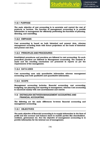 BBM – Accounting for Managers
196
11.8.1 PURPOSE
The main objective of cost accounting is to ascertain and control the cost of
products or services. The function of management accounting is to provide
information to management for efficiently performing the functions of planning,
directing, and controlling.
11.8.2 EMPHASIS
Cost accounting is based on both historical and present data, whereas
management according deals with future projections on the basis of historical
and present cost data.
11.8.3 PRINCIPLES AND PROCEDURES
Established procedures and practices are followed in cost accounting. No such
prescribed practices are followed in Management accounting. The analysis is
made and the resulting conclusions are presented in reports as per the
requirements of the management.
11.8.4 DATA USED
Cost accounting uses only quantitative information whereas management
accounting uses both qualitative and quantitative information.
11.8.5 SCOPE
Management accounting includes, financial accounting, cost accounting,
budgeting, tax planning and reporting to management, whereas Cost accounting
is concerned mainly with cost ascertainment and control.
11.9 DISTINGUISH BETWEEN MANAGEMENT ACCOUNTING AND
FINANCIAL ACCOUNTING
The following are the main differences be tween financial accounting and
management accounting.
11.9.1 OBJECTIVES
The main objective of financial accounting is to supply information in the form of
profit and loss account and balance sheet to outside parties like shareholders,
creditors, government etc. But the objective of management accounting is to
provide information for the internal use of management.
 