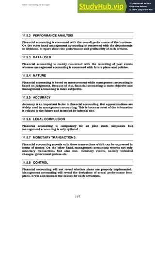 BBM – Accounting for Managers
197
11.9.2 PERFORMANCE ANALYSIS
Financial accounting is concerned with the overall performance of the business.
On the other hand management accounting is concerned with the departments
or divisions. It report about the performance and profitability of each of them.
11.9.3 DATA USED
Financial accounting is mainly concerned with the recording of past events
whereas management accounting is concerned with future plans and policies.
11.9.4 NATURE
Financial accounting is based on measurement while management accounting is
based on judgement. Because of this, financial accounting is more objective and
management accounting is more subjective.
11.9.5 ACCURACY
Accuracy is an important factor in financial accounting. But approximations are
widely used in management accounting. This is because most of the information
is related to the future and intended for internal use.
11.9.6 LEGAL COMPULSION
Financial accounting is compulsory for all joint stock companies but
management accounting is only optional .
11.9.7 MONETARY TRANSACTIONS
Financial accounting records only those transactions which can be expressed in
terms of money. On the other hand, management accounting records not only
monetary transactions but also non- monetary events, namely technical
changes, government polices etc.
11.9.8 CONTROL
Financial accounting will not reveal whether plans are properly implemented.
Management accounting will reveal the deviations of actual performance from
plans. It will also indicate the causes for such deviations.
 