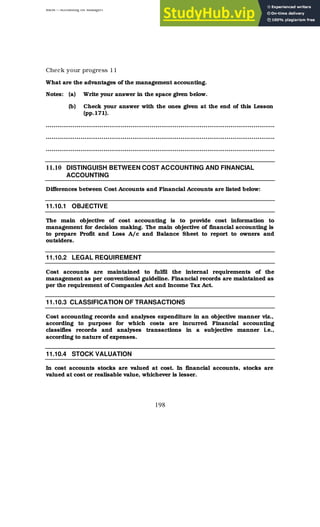 BBM – Accounting for Managers
198
Check your progress 11
What are the advantages of the management accounting.
Notes: (a) Write your answer in the space given below.
(b) Check your answer with the ones given at the end of this Lesson
(pp.171).
………………………………………………………………………………………………………..
………………………………………………………………………………………………………..
………………………………………………………………………………………………………..
11.10 DISTINGUISH BETWEEN COST ACCOUNTING AND FINANCIAL
ACCOUNTING
Differences between Cost Accounts and Financial Accounts are listed below:
11.10.1 OBJECTIVE
The main objective of cost accounting is to provide cost information to
management for decision making. The main objective of financial accounting is
to prepare Profit and Loss A/c and Balance Sheet to report to owners and
outsiders.
11.10.2 LEGAL REQUIREMENT
Cost accounts are maintained to fulfil the internal requirements of the
management as per conventional guideline. Financial records are maintained as
per the requirement of Companies Act and Income Tax Act.
11.10.3 CLASSIFICATION OF TRANSACTIONS
Cost accounting records and analyses expenditure in an objective manner viz.,
according to purpose for which costs are incurred
. Financial accounting
classifies records and analyses transactions in a subjective manner i.e.,
according to nature of expenses.
11.10.4 STOCK VALUATION
In cost accounts stocks are valued at cost. In financial accounts, stocks are
valued at cost or realisable value, whichever is lesser.
 