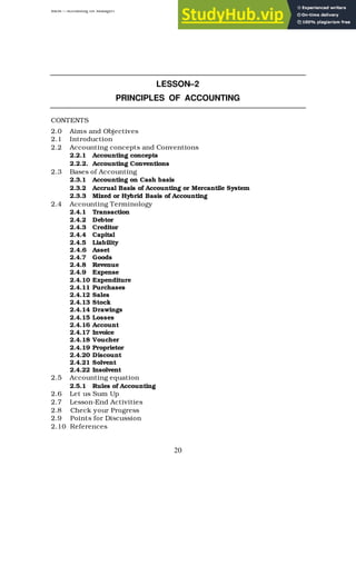 BBM – Accounting for Managers
20
LESSON–2
PRINCIPLES OF ACCOUNTING
CONTENTS
2.0 Aims and Objectives
2.1 Introduction
2.2 Accounting concepts and Conventions
2.2.1 Accounting concepts
2.2.2. Accounting Conventions
2.3 Bases of Accounting
2.3.1 Accounting on Cash basis
2.3.2 Accrual Basis of Accounting or Mercantile System
2.3.3 Mixed or Hybrid Basis of Accounting
2.4 Accounting Terminology
2.4.1 Transaction
2.4.2 Debtor
2.4.3 Creditor
2.4.4 Capital
2.4.5 Liability
2.4.6 Asset
2.4.7 Goods
2.4.8 Revenue
2.4.9 Expense
2.4.10 Expenditure
2.4.11 Purchases
2.4.12 Sales
2.4.13 Stock
2.4.14 Drawings
2.4.15 Losses
2.4.16 Account
2.4.17 Invoice
2.4.18 Voucher
2.4.19 Proprietor
2.4.20 Discount
2.4.21 Solvent
2.4.22 Insolvent
2.5 Accounting equation
2.5.1 Rules of Accounting
2.6 Let us Sum Up
2.7 Lesson-End Activities
2.8 Check your Progress
2.9 Points for Discussion
2.10 References
 