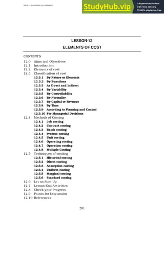 BBM – Accounting for Managers
201
LESSON-12
ELEMENTS OF COST
CONTENTS
12.0 Aims and Objectives
12.1 Introduction
12.2 Elements of cost
12.3 Classification of cost
12.3.1 By Nature or Elements
12.3.2 By Functions
12.3.3 As Direct and Indirect
12.3.4 By Variability
12.3.5 By Controllability
12.3.6 By Normality
12.3.7 By Capital or Revenue
12.3.8 By Time
12.3.9 According to Planning and Control
12.3.10 For Managerial Decisions
12.4 Methods of Costing
12.4.1 Job costing
12.4.2 Contract costing
12.4.3 Batch costing
12.4.4 Process costing
12.4.5 Unit costing
12.4.6 Operating costing
12.4.7 Operation costing
12.4.8 Multiple Costing
12.5 Techniques of costing
12.5.1 Historical costing
12.5.2 Direct costing
12.5.3 Absorption costing
12.5.4 Uniform costing
12.5.5 Marginal costing
12.5.6 Standard costing
12.6 Let us Sum Up
12.7 Lesson-End Activities
12.8 Check your Progress
12.9 Points for Discussion
12.10 References
 