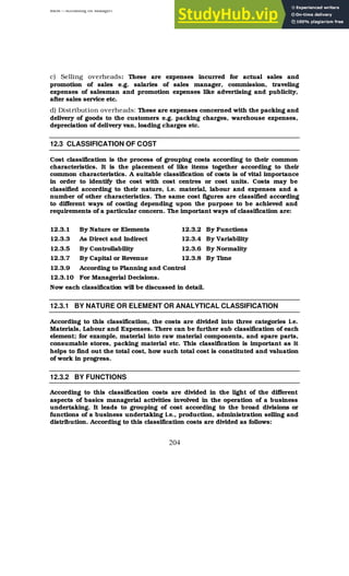 BBM – Accounting for Managers
204
c) Selling overheads: These are expenses incurred for actual sales and
promotion of sales e.g. salaries of sales manager, commission, traveling
expenses of salesman and promotion expenses like advertising and publicity,
after sales service etc.
d) Distribution overheads: These are expenses concerned with the packing and
delivery of goods to the customers e.g. packing charges, warehouse expenses,
depreciation of delivery van, loading charges etc.
12.3 CLASSIFICATION OF COST
Cost classification is the process of grouping costs according to their common
characteristics. It is the placement of like items together according to their
common characteristics. A suitable classification of costs is of vital importance
in order to identify the cost with cost centres or cost units. Costs may be
classified according to their nature, i.e. material, labour and expenses and a
number of other characteristics. The same cost figures are classified according
to different ways of costing depending upon the purpose to be achieved and
requirements of a particular concern. The important ways of classification are:
12.3.1 By Nature or Elements 12.3.2 By Functions
12.3.3 As Direct and Indirect 12.3.4 By Variability
12.3.5 By Controllability 12.3.6 By Normality
12.3.7 By Capital or Revenue 12.3.8 By Time
12.3.9 According to Planning and Control
12.3.10 For Managerial Decisions.
Now each classification will be discussed in detail.
12.3.1 BY NATURE OR ELEMENT OR ANALYTICAL CLASSIFICATION
According to this classification, the costs are divided into three categories i.e.
Materials, Labour and Expenses. There can be further sub classification of each
element; for example, material into raw material components, and spare parts,
consumable stores, packing material etc. This classification is important as it
helps to find out the total cost, how such total cost is constituted and valuation
of work in progress.
12.3.2 BY FUNCTIONS
According to this classification costs are divided in the light of the different
aspects of basics managerial activities involved in the operation of a business
undertaking. It leads to grouping of cost according to the broad divisions or
functions of a business undertaking i.e., production, administration selling and
distribution. According to this classification costs are divided as follows:
 