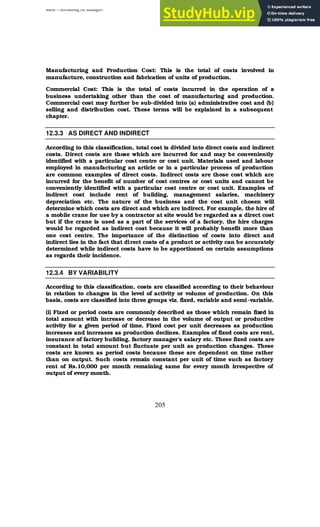 BBM – Accounting for Managers
205
Manufacturing and Production Cost: This is the total of costs involved in
manufacture, construction and fabrication of units of production.
Commercial Cost: This is the total of costs incurred in the operation of a
business undertaking other than the cost of manufacturing and production.
Commercial cost may further be sub-divided into (a) administrative cost and (b)
selling and distribution cost. These terms will be explained in a subsequent
chapter.
12.3.3 AS DIRECT AND INDIRECT
According to this classification, total cost is divided into direct costs and indirect
costs. Direct costs are those which are incurred for and may be conveniently
identified with a particular cost centre or cost unit. Materials used and labour
employed in manufacturing an article or in a particular process of production
are common examples of direct costs. Indirect costs are those cost which are
incurred for the benefit of number of cost centres or cost units and cannot be
conveniently identified with a particular cost centre or cost unit. Examples of
indirect cost include rent of building, management salaries, machinery
depreciation etc. The nature of the business and the cost unit chosen will
determine which costs are direct and which are indirect. For example, the hire of
a mobile crane for use by a contractor at site would be regarded as a direct cost
but if the crane is used as a part of the services of a factory, the hire charges
would be regarded as indirect cost because it will probably benefit more than
one cost centre. The importance of the distinction of costs into direct and
indirect lies in the fact that direct costs of a product or activity can be accurately
determined while indirect costs have to be apportioned on certain assumptions
as regards their incidence.
12.3.4 BY VARIABILITY
According to this classification, costs are classified according to their behaviour
in relation to changes in the level of activity or volume of production. On this
basis, costs are classified into three groups viz. fixed, variable and semi-variable.
(i) Fixed or period costs are commonly described as those which remain fixed in
total amount with increase or decrease in the volume of output or productive
activity for a given period of time. Fixed cost per unit decreases as production
increases and increases as production declines. Examples of fixed costs are rent,
insurance of factory building, factory manager’s salary etc. These fixed costs are
constant in total amount but fluctuate per unit as production changes. These
costs are known as period costs because these are dependent on time rather
than on output. Such costs remain constant per unit of time such as factory
rent of Rs.10,000 per month remaining same for every month irrespective of
output of every month.
 