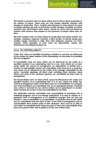 BBM – Accounting for Managers
206
(ii) Variable or product costs are those which vary in total in direct proportion to
the volume of output. These costs per unit remain relatively constant with
changes in production. Thus, variable costs fluctuate in total amount but tend
to remain constant per unit as production activity changes. Examples are direct
material costs, direct labour costs, power, repairs etc. Such costs are known as
product costs because they depend on the quantum of output rather than on
time.
(iii) Semi-variable costs are those which are partly fixed and partly variable. For
example, telephone expenses included a fixed portion of annual charge plus
variable charge according to calls; thus total telephone expenses are semi-
variable. Other examples of such costs are depreciation, repairs and
maintenance of building and plant etc.
12.3.5 BY CONTROLLABILITY
Under this, costs are classified according to whether or not they are influenced
by the actions of a given member of the undertaking. On this basis it is classified
into two categories:
(i) Controllable costs are those which can be influenced by the action of a
specified member o
f an undertaking, that is to say, costs which are at least
partly within the control of management. An organization is divided into a
number of responsibility centres and controllable costs incurred in a particular
cost centre can be influenced by the action of the manager responsible for the
centre. Generally speaking, all direct costs including direct material, direct
labour and some of the overhead expenses are controllable by lower level of
management.
(ii) Uncontrollable costs are those which cannot be influenced by the action of a
specified member of an undertaking that it is to say, which are within the
control of management. Most of the fixed costs are uncontrollable. For example,
rent of the building is not controllable and so are managerial salaries. Overhead
cost, which is incurred by one service section and is apportioned to another
which receives the service, is also not controllable by the latter.
The distinction between controllable and uncontrollable is sometimes left to
individual judgment and is not sharply maintained. It is only in relation to a
particular level of management or an individual manager that we may say
whether a cost is controllable or uncontrollable. A particular item of cost which
may be controllable from the point of view of one level of management may be
uncontrollable from another point of view. Moreover, there may be an item of
cost which is controllable from long term point of view and uncontrollable from
short term point of view. This is partly so in the case of fixed costs.
 