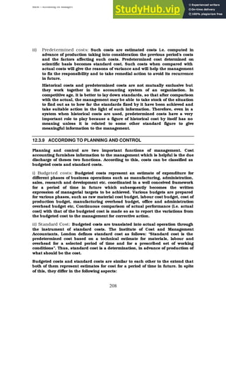 BBM – Accounting for Managers
208
ii) Predetermined costs: Such costs are estimated costs i.e. computed in
advance of production taking into consideration the previous period’s costs
and the factors affecting such costs. Predetermined cost determined on
scientific basis becomes standard cost. Such costs when compared with
actual costs will give the reasons of variance and will help the management
to fix the responsibility and to take remedial action to avoid its recurrence
in future.
Historical costs and predetermined costs are not mutually exclusive but
they work together in the accounting system of an organization. In
competitive age, it is better to lay down standards, so that after comparison
with the actual, the management may be able to take stock of the situation
to find out as to how far the standards fixed by it have been achieved and
take suitable action in the light of such information. Therefore, even in a
system when historical costs are used, predetermined costs have a very
important role to play because a figure of historical cost by itself has no
meaning unless it is related to some other standard figure to give
meaningful information to the management.
12.3.9 ACCORDING TO PLANNING AND CONTROL
Planning and control are two important functions of management. Cost
accounting furnishes information to the management which is helpful is the due
discharge of theses two functions. According to this, costs can be classified as
budgeted costs and standard costs.
i) Budgeted costs: Budgeted costs represent an estimate of expenditure for
different phases of business operations such as manufacturing, administration,
sales, research and development etc. coordinated in a well conceived framework
for a period of time in future which subsequently becomes the written
expression of managerial targets to be achieved. Various budgets are prepared
for various phases, such as raw material cost budget, labour cost budget, cost of
production budget, manufacturing overhead budget, office and administration
overhead budget etc, Continuous comparison of actual performance (i.e. actual
cost) with that of the budgeted cost is made so as to report the variations from
the budgeted cost to the management for corrective action.
ii) Standard Cost: Budgeted costs are translated into actual operation through
the instrument of standard costs. The Institute of Cost and Management
Accountants, London defines standard cost as follows: “Standard cost is the
predetermined cost based on a technical estimate for materials, labour and
overhead for a selected period of time and for a prescribed set of working
conditions”. Thus, standard cost is a determination, in advance of production of
what should be the cost.
Budgeted costs and standard costs are similar to each other to the extend that
both of them represent estimates for cost for a period of time in future. In spite
of this, they differ in the following aspects:
 