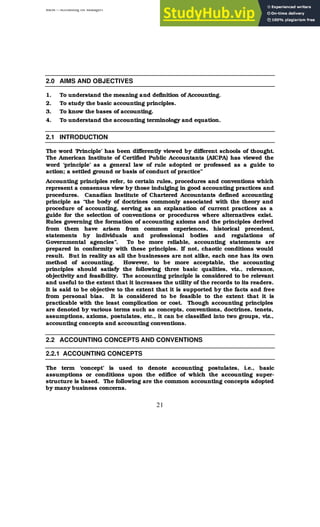 BBM – Accounting for Managers
21
2.0 AIMS AND OBJECTIVES
1. To understand the meaning and definition of Accounting.
2. To study the basic accounting principles.
3. To know the bases of accounting.
4. To understand the accounting terminology and equation.
2.1 INTRODUCTION
The word ‘Principle’ has been differently viewed by different schools of thought.
The American Institute of Certified Public Accountants (AICPA) has viewed the
word ‘principle’ as a general law of rule adopted or professed as a guide to
action; a settled ground or basis of conduct of practice”
Accounting principles refer, to certain rules, procedures and conventions which
represent a consensus view by those indulging in good accounting practices and
procedures. Canadian Institute of Chartered Accountants defined accounting
principle as “the body of doctrines commonly associated with the theory and
procedure of accounting, serving as an explanation of current practices as a
guide for the selection of conventions or procedures where alternatives exist.
Rules governing the formation of accounting axioms and the principles derived
from them have arisen from common experiences, historical precedent,
statements by individuals and professional bodies and regulations of
Governmental agencies”. To be more reliable, accounting statements are
prepared in conformity with these principles. If not, chaotic conditions would
result. But in reality as all the businesses are not alike, each one has its own
method of accounting. However, to be more acceptable, the accounting
principles should satisfy the following three basic qualities, viz., relevance,
objectivity and feasibility. The accounting principle is considered to be relevant
and useful to the extent that it increases the utility of the records to its readers.
It is said to be objective to the extent that it is supported by the facts and free
from personal bias. It is considered to be feasible to the extent that it is
practicable with the least complication or cost. Though accounting principles
are denoted by various terms such as concepts, conventions, doctrines, tenets,
assumptions, axioms, postulates, etc., it can be classified into two groups, viz.,
accounting concepts and accounting conventions.
2.2 ACCOUNTING CONCEPTS AND CONVENTIONS
2.2.1 ACCOUNTING CONCEPTS
The term ‘concept’ is used to denote accounting postulates, i.e., basic
assumptions or conditions upon the edifice of which the accounting super-
structure is based. The following are the common accounting concepts adopted
by many business concerns.
 