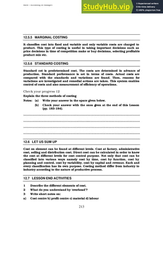 BBM – Accounting for Managers
213
12.5.5 MARGINAL COSTING
It classifies cost into fixed and variable and only variable costs are charged to
product. This type of costing is useful in taking important decisions such as
price decisions in time of competition make or buy decisions, selecting profitable
product mix etc.
12.5.6 STANDARD COSTING
Standard cot is predetermined cost. The costs are determined in advance of
production. Standard performance is set in terms of costs. Actual costs are
compared with the standards and variations are found. Then, reasons for
variations are investigated and remedial actions are taken. This system enables
control of costs and also measurement of efficiency of operations.
Check your progress 12
Explain the three methods of costing
Notes: (a) Write your answer in the space given below.
(b) Check your answer with the ones g
iven at the end of this Lesson
(pp. 183-184).
………………………………………………………………………………………………………..
………………………………………………………………………………………………………..
………………………………………………………………………………………………………..
………………………………………………………………………………………………………..
12.6 LET US SUM UP
Cost on element can be found at different levels. Cost at factory, administrative
cost, selling and distribution cost. Direct cost can be calculated in order to know
the cost at different levels for cost control purpose. Not only that cost can be
classified into various ways namely cost by time, cost by function, cost by
planning and control, cost by variability, cost by capital and revenue. Each and
every classification has its own purpose. Costing method differ from industry to
industry according to the nature of productive process.
12.7 LESSON END ACTIVITIES
1 Describe the different elements of cost.
2 What do you understand by ‘overhead’?
3 Write short notes on:
a) Cost centre b) profit centre c) material d) labour
 