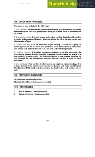 BBM – Accounting for Managers
214
12.8 CHECK YOUR PROGRESS
Your answer may include in the following:
1 Job costing: It is also called specific order costing. It is adopted by industries
where there is no standard product and each job or work order is different from
the others.
2 Contract costing: It is also known as terminal costing. Basically, this method
is similar to job costing. However, it is used where the job is big and spread over
a long period of time.
3 Batch costing: It is an extension of job costing. A batch is a group of
identical products. All the units in a particular batch are uniform in nature and
size. Hence each batch is treated as a cost unit and costed separately.
4 Process costing: It is called continuous costing. In certain industries, the
raw material passes through different processes before it takes the shape of a
final product. In other words, the finished product of one process becomes the
raw material for the subsequent process. Process costing is used in such
industries.
5 Unit costing: This method is also known as single or output costing. It is
suitable to industries where production is continuous and units are identical.
The objective of this method is to ascertain the total cost as well as the cost per
unit.
12.9 POINTS FOR DISCUSSION
1 Explain the methods of Costing.
2 Explain the different techniques of costing.
12.10 REFERENCES
1. Jain & Narang – Cost Accounting.
2. Nigma & Sharma – Cost Accounting.
 