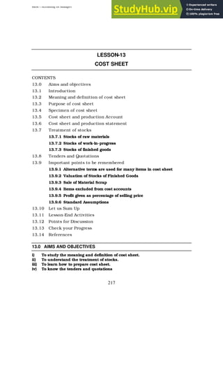 BBM – Accounting for Managers
217
LESSON-13
COST SHEET
CONTENTS
13.0 Aims and objectives
13.1 Introduction
13.2 Meaning and definition of cost sheet
13.3 Purpose of cost sheet
13.4 Specimen of cost sheet
13.5 Cost sheet and production Account
13.6 Cost sheet and production statement
13.7 Treatment of stocks
13.7.1 Stocks of raw materials
13.7.2 Stocks of work-in-progress
13.7.3 Stocks of finished goods
13.8 Tenders and Quotations
13.9 Important points to be remembered
13.9.1 Alternative terms are used for many items in cost sheet
13.9.2 Valuation of Stocks of Finished Goods
13.9.3 Sale of Material Scrap
13.9.4 Items excluded from cost accounts
13.9.5 Profit given as percentage of selling price
13.9.6 Standard Assumptions
13.10 Let us Sum Up
13.11 Lesson-End Activities
13.12 Points for Discussion
13.13 Check your Progress
13.14 References
13.0 AIMS AND OBJECTIVES
i) To study the meaning and definition of cost sheet.
ii) To understand the treatment of stocks.
iii) To learn how to prepare cost sheet.
iv) To know the tenders and quotations
 