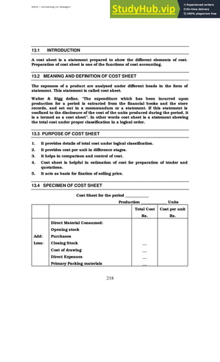 BBM – Accounting for Managers
218
13.1 INTRODUCTION
A cost sheet is a statement prepared to show the different elements of cost.
Preparation of cost sheet is one of the functions of cost accounting.
13.2 MEANING AND DEFINITION OF COST SHEET
The expenses of a product are analysed under different heads in the form of
statement. This statement is called cost sheet.
Walter & Bigg define, “The expenditure which has been incurred upon
production for a period is extracted from the financial books and the store
records, and set out in a memorandum or a statement. If this statement is
confined to the disclosure of the cost of the units produced during the period, it
is a termed as a cost sheet”. In other words cost sheet is a statement showing
the total cost under proper classification in a logical order.
13.3 PURPOSE OF COST SHEET
1. It provides details of total cost under logical classification.
2. It provides cost per unit in difference stages.
3. It helps in comparison and control of cost.
4. Cost sheet is helpful in estimation of cost for preparation of tender and
quotations.
5. It acts as basis for fixation of selling price.
13.4 SPECIMEN OF COST SHEET
Cost Sheet for the period ____________
Production _____________ Units
Total Cost
Rs.
Cost per unit
Rs.
Direct Material Consumed:
Opening stock
Add: Purchases
Less: Closing Stock __
Cost of drawing __
Direct Expenses __
Primary Packing materials __
 