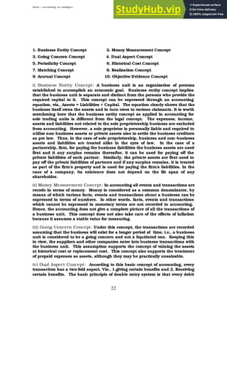 BBM – Accounting for Managers
22
1. Business Entity Concept 2. Money Measurement Concept
3. Going Concern Concept 4. Dual Aspect Concept
5. Periodicity Concept 6. Historical Cost Concept
7. Matching Concept 8. Realisation Concept
9. Accrual Concept 10. Objective Evidence Concept
i) Business Entity Concept: A business unit is an organization of persons
established to accomplish an economic goal. Business entity concept implies
that the business unit is separate and distinct from the persons who provide the
required capital to it. This concept can be expressed through an accounting
equation, viz., Assets = Liabilities + Capital. The equation clearly shows that the
business itself owns the assets and in turn owes to various claimants. It is worth
mentioning here that the business entity concept as applied in accounting for
sole trading units is different from the legal concept. The expenses, income,
assets and liabilities not related to the sole proprietorship business are excluded
from accounting. However, a sole proprietor is personally liable and required to
utilize non-business assets or private assets also to settle the business creditors
as per law. Thus, in the case of sole proprietorship, business and non-business
assets and liabilities are treated alike in the eyes of law. In the case of a
partnership, firm, for paying the business liabilities the business assets are used
first and it any surplus remains thereafter, it can be used for paying off the
private liabilities of each partner. Similarly, the private assets are first used to
pay off the private liabilities of partners and if any surplus remains, it is treated
as part of the firm’s property and is used for paying the firm’s liabilities. In the
case of a company, its existence does not depend on the l
ife span of any
shareholder.
ii) Money Measurement Concept: In accounting all events and transactions are
recode in terms of money. Money is considered as a common denominator, by
means of which various facts, events and transactions about a business can be
expressed in terms of numbers. In other words, facts, events and transactions
which cannot be expressed in monetary terms are not recorded in accounting.
Hence, the accounting does not give a complete picture of all the transactions of
a business unit. This concept does not also take care of the effects of inflation
because it assumes a stable value for measuring.
iii) Going Concern Concept: Under this concept, the transactions are recorded
assuming that the business will exist for a longer period of time, i.e., a business
unit is considered to be a going concern and not a liquidated one. Keeping this
in view, the suppliers and other companies enter into business transactions with
the business unit. This assumption supports the concept of valuing the assets
at historical cost or replacement cost. This concept also supports the treatment
of prepaid expenses as assets, although they may be practically unsaleable.
iv) Dual Aspect Concept: According to this basic concept of accounting, every
transaction has a two-fold aspect, Viz., 1.giving certain benefits and 2. Receiving
certain benefits. The basic principle of double entry system is that every debit
 