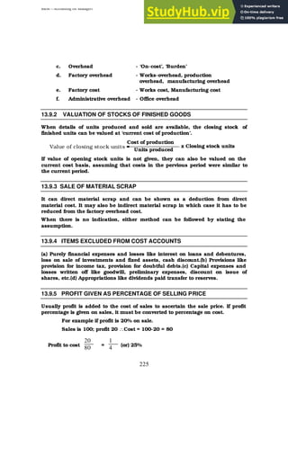 BBM – Accounting for Managers
225
c. Overhead - ‘On-cost’, ‘Burden’
d. Factory overhead - Works-overhead, production
overhead, manufacturing overhead
e. Factory cost - Works cost, Manufacturing cost
f. Administrative overhead - Office overhead
13.9.2 VALUATION OF STOCKS OF FINISHED GOODS
When details of units produced and sold are available, the closing stock of
finished units can be valued at ‘current cost of production’.
Value of closing stock units =
If value of opening stock units is not given, they can also be valued on the
current cost basis, assuming that costs in the pervious period were similar to
the current period.
13.9.3 SALE OF MATERIAL SCRAP
It can direct material scrap and can be shown as a deduction from direct
material cost. It may also be indirect material scrap in which case it has to be
reduced from the factory overhead cost.
When there is no indication, either method can be followed by stating the
assumption.
13.9.4 ITEMS EXCLUDED FROM COST ACCOUNTS
(a) Purely financial expenses and losses like interest on loans and debentures,
loss on sale of investments and fixed assets, cash discount.(b) Provisions like
provision for income tax, provision for doubtful debts.(c) Capital expenses and
losses written off like goodwill, preliminary expenses, discount on issue of
shares, etc.(d) Appropriations like dividends paid transfer to reserves.
13.9.5 PROFIT GIVEN AS PERCENTAGE OF SELLING PRICE
Usually profit is added to the cost of sales to ascertain the sale price. If profit
percentage is given on sales, it must be converted to percentage on cost.
For example if profit is 20% on sale.
Sales is 100; profit 20 ∴Cost = 100-20 = 80
Profit to cost = (or) 25%
Cost of production
Units produced
x Closing stock units
20
80
1
4
 