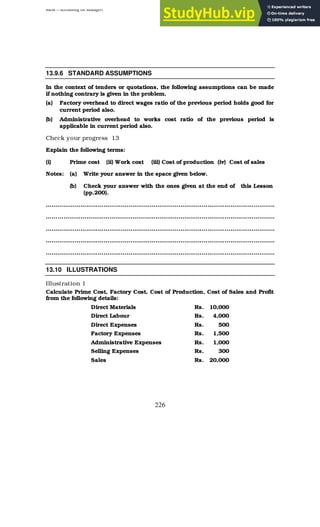 BBM – Accounting for Managers
226
13.9.6 STANDARD ASSUMPTIONS
In the context of tenders or quotations, the following assumptions can be made
if nothing contrary is given in the problem.
(a) Factory overhead to direct wages ratio of the previous period holds good for
current period also.
(b) Administrative overhead to works cost ratio of the previous period is
applicable in current period also.
Check your progress 13
Explain the following terms:
(i) Prime cost (ii) Work cost (iii) Cost of production (iv) Cost of sales
Notes: (a) Write your answer in the space given below.
(b) Check your answer with the ones given at the end of this Lesson
(pp.200).
………………………………………………………………………………………………………..
………………………………………………………………………………………………………..
………………………………………………………………………………………………………..
………………………………………………………………………………………………………..
………………………………………………………………………………………………………..
13.10 ILLUSTRATIONS
Illustration 1
Calculate Prime Cost, Factory Cost, Cost of Production, Cost of Sales and Profit
from the following details:
Direct Materials Rs. 10,000
Direct Labour Rs. 4,000
Direct Expenses Rs. 500
Factory Expenses Rs. 1,500
Administrative Expenses Rs. 1,000
Selling Expenses Rs. 300
Sales Rs. 20,000
 