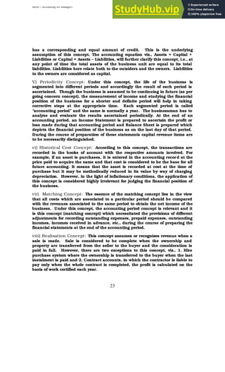 BBM – Accounting for Managers
23
has a corresponding and equal amount of credit. This is the underlying
assumption of this concept. The accounting equation viz., Assets = Capital +
Liabilities or Capital = Assets – Liabilities, will further clarify this concept, i.e., at
any point of time the total assets of the business unit are equal to its total
liabilities. Liabilities here relate both to the outsiders and the owners. Liabilities
to the owners are considered as capital.
V) Periodicity Concept: Under this concept, the life of the business is
segmented into different periods and accordingly the result of each period is
ascertained. Though the business is assumed to be continuing in future (as per
going concern concept), the measurement of income and studying the financial
position of the business for a shorter and definite period will help in taking
corrective steps at the appropriate time. Each segmented period is called
“accounting period” and the same is normally a year. The businessman has to
analyse and evaluate the results ascertained periodically. At the end of an
accounting period, an Income Statement is prepared to ascertain the profit or
loss made during that accounting period and Balance Sheet is prepared which
depicts the financial position of the business as on the last day of that period.
During the course of preparation of these statements capital revenue items are
to be necessarily distinguished.
vi) Historical Cost Concept: According to this concept, the transactions are
recorded in the books of account with the respective amounts involved. For
example, if an asset is purchases, it is entered in the accounting record at the
price paid to acquire the same and that cost is considered to be the base for all
future accounting. It means that the asset is recorded at cost at the time of
purchase but it may be methodically reduced in its value by way of charging
depreciation. However, in the light of inflationary conditions, the application of
this concept is considered highly irrelevant for judging the financial position of
the business.
vii) Matching Concept: The essence of the matching concept lies in the view
that all costs which are associated to a particular period should be compared
with the revenues associated to the same period to obtain the net income of the
business. Under this concept, the accounting period concept is relevant and it
is this concept (matching concept) which necessitated the provisions of different
adjustments for recording outstanding expenses, prepaid expenses, outstanding
incomes, incomes received in advance, etc., during the course of preparing the
financial statements at the end of the accounting period.
viii) Realisation Concept: This concept assumes or recognizes revenue when a
sale is made. Sale is considered to be complete when the ownership and
property are transferred from the seller to the buyer and the consideration is
paid in full. However, there are two exceptions to this concept, viz., 1. Hire
purchase system where the ownership is transferred to the buyer when the last
instalment is paid and 2. Contract accounts, in which the contractor is liable to
pay only when the whole contract is completed, the profit is calculated on the
basis of work certified each year.
 