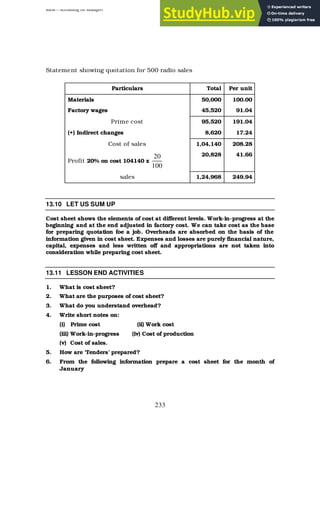 BBM – Accounting for Managers
233
Statement showing quotation for 500 radio sales
Particulars Total Per unit
Materials 50,000 100.00
Factory wages 45,520 91.04
Prime cost 95,520 191.04
(+) Indirect changes 8,620 17.24
Cost of sales 1,04,140 208.28
Profit 20% on cost 104140 x
100
20 20,828 41.66
sales 1,24,968 249.94
13.10 LET US SUM UP
Cost sheet shows the elements of cost at different levels. Work-in-progress at the
beginning and at the end adjusted in factory cost. We can take cost as the base
for preparing quotation foe a job. Overheads are absorbed on the basis of the
information given in cost sheet. Expenses and losses are purely financial nature,
capital, expenses and less written off and appropriations are not taken into
consideration while preparing cost sheet.
13.11 LESSON END ACTIVITIES
1. What is cost sheet?
2. What are the purposes of cost sheet?
3. What do you understand overhead?
4. Write short notes on:
(i) Prime cost (ii) Work cost
(iii) Work-in-progress (iv) Cost of production
(v) Cost of sales.
5. How are ‘Tenders’ prepared?
6. From the following information prepare a cost sheet for the month of
January
 