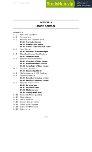 BBM – Accounting for Managers
237
LESSON-14
STORE CONTROL
CONTENTS
14.0 Aims and objectives
14.1 Introduction
14.2 Meaning and Types of Store
14.2.1 Centralised stores
14.2.2 Decentralised stores
14.2.3 Central stores with sub stores
14.3 Store Keeper
14.3.1 Functions of stores keeper
14.4 Classification and Codification
14.4.1 Types of Coding
14.5 Store or Material control
14.5.1 Objectives of Store control
14.5.2 Essential of Store control
14.5.3 Advantages of Store control
14.6 Inventory turnover
14.6.1 Input-output Ratio
14.7 ABC Analysis and VED Analysis
14.8 Inventory system
14.8.1 Periodical Inventory system
14.8.2 Perpetual Inventory system
14.9 Fixation of store level
14.9.1 Re order level
14.9.2 Maximum level
14.9.3 Minimum level
14.9.4 Average stock level
14.10 Economic Order Quantity
14.11 Illustrations
14.12 Let us Sum Up
14.13 Lesson-End Activities
14.14 Check your Progress
14.15 Points for Discussion
14.16 References
 