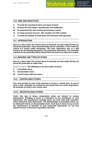 BBM – Accounting for Managers
238
14.0 AIMS AND OBJECTIVES
i) To study the meaning of stores and types of stores.
ii) To know the store keeper, classification and codification.
iii) To understand the store control and inventory control.
iv) To study inventory turnover, ABC analysis and VED analysis.
v) To study the fixation of stock levels and Economic order Quantity.
14.1 INTRODUCTION
Store is a place where the various items of materials are kept safely till they are
issued for production. Every manufacturing concern maintains a store under the
control of a person called storekeeper. The store department acts as a link
between the purchasing department and production department. The materials
required for the production will be issued from the store as an when it is needed.
14.2 MEANING AND TYPES OF STORE
Store is a place where the various items of materials are kept safely till they are
issued for production is called store.
Types of stores: The following are the three types of stores:
i) Centralized stores.
ii) Decentralized stores.
iii) Central stores with sub-stores.
14.2.1 CENTRALISED STORES
The usual practice in most of the concerns is to have a central store. In case of
such a store, materials are received by and issued from one stores department.
All materials are kept at one central store.
14.2.2 DECENTRALISED STORES
Under this type of stores, independent stores are situated in various
departments. Handling of stores is undertaken by the storekeeper in each
department. The departments requiring stores can draw from their respective
stores situated in their department. The disadvantages of centralized stores can
be eliminated if there are decentralized stores. Such type of stores set up to meet
the requirements of materials of each production department are not very
popular because of the heavy expenditure involved.
 