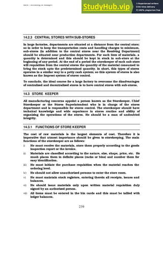 BBM – Accounting for Managers
239
14.2.3 CENTRAL STORES WITH SUB-STORES
In large factories, departments are situated at a distance from the central store;
so in order to keep the transportation costs and handling charges to minimum,
sub-stores (in addition to the central stores near the Receiving Department)
should be situated near production departments. For each item of materials, a
quantity is determined and this should be kept in stock in sub-store at the
beginning of any period. At the end of a period the storekeeper of each sub-store
will requisition from the central stores the quantity of the material consumed to
bring the stock upto the predetermined quantity. In short, this types of stores
operates in a similar way to a petty cash system; so this system of stores is also
known as the Imprest system of stores control.
To conclude, the ideal course for a large factory to overcome the disadvantages
of centralized and decentralized stores is to have central stores with sub-stores.
14.3 STORE KEEPER
All manufacturing concerns appoint a person known as the Storekeeper, Chief
Storekeeper or the Stores Superintendent who is in charge of the stores
department and is responsible for stores control. The storekeeper should have
technical knowledge and wide experience in stores routine and ability of
organizing the operations of the stores. He should be a man of undoubted
integrity.
14.3.1 FUNCTIONS OF STORE KEEPER
The cost of raw materials is the largest elements of cost. Therefore it is
imperative that utmost importance should be given to storekeeping. The main
functions of the storekeeper are as follows:
i) He must receive the materials, store them properly according to the goods
inspection report or the invoice.
ii) Materials are classified according to the nature, size, shape, price, etc. He
mush places them in definite places (racks or bins) and number them for
easy identification.
iii) He must initiate the purchase requisition when the material reaches the
ordering level.
iv) He should not allow unauthorized persons to enter the store room.
v) He must maintain stock registers, entering therein all receipts, issues and
balances.
vi) He should issue materials only upon written material requisition duly
signed by an authorized person.
vii) All items must be entered in the bin cards and this must be tallied with
ledger balances.
 