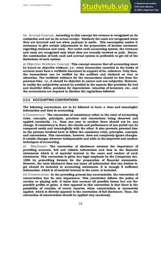BBM – Accounting for Managers
24
ix) Accrual Concept: According to this concept the revenue is recognized on its
realization and not on its actual receipt. Similarly the costs are recognized when
they are incurred and not when payment is made. This assumption makes it
necessary to give certain adjustments in the preparation of income statement
regarding revenues and costs. But under cash accounting system, the revenues
and costs are recognized only when they are actually received or paid. Hence,
the combination of both cash and accrual system is preferable to get rid of the
limitations of each system.
x) Objective Evidence Concept: This concept ensures that all accounting must
be based on objective evidence, i.e., every transaction recorded in the books of
account must have a verifiable document in support of its, existence. Only then,
the transactions can be verified by the auditors and declared as true or
otherwise. The verifiable evidence for the transactions should be free from the
personal bias, i.e., it should be objective in nature and not subjective. However,
in reality the subjectivity cannot be avoided in the aspects like provision for bad
and doubtful debts, provision for depreciation, valuation of inventory, etc., and
the accountants are required to disclose the regulations followed.
2.2.2 ACCOUNTING CONVENTIONS
The following conventions are to be followed to have a clear and meaningful
information and data in accounting:
i) Consistency: The convention of consistency refers to the state of accounting
rules, concepts, principles, practices and conventions being observed and
applied constantly, i.e., from one year to another there should not be any
change. If consistency is there, the results and performance of one period can he
compared easily and meaningfully with the other. It also prevents personal bias
as the persons involved have to follow the consistent rules, principles, concepts
and conventions. This convention, however, does not completely ignore changes.
It admits changes wherever indispensable and adds to the improved and modern
techniques of accounting.
ii) Disclosure: The convention of disclosure stresses the importance of
providing accurate, full and reliable information and data in the financial
statements which is of material interest to the users and readers of such
statements. This convention is given due legal emphasis by the Companies Act,
1956 by prescribing formats for the preparation of financial statements.
However, the term disclosure does not mean all information that one desires to
get should be included in accounting statements. It is enough if sufficient
information, which is of material interest to the users, is included.
iii) Conservatism: In the prevailing present day uncertainties, the convention of
conservatism has its own importance. This convention follows the policy of
caution or playing safe. It takes into account all possible losses but not the
possible profits or gains. A view opposed to this convention is that there is the
possibility of creation of secret reserves when conservatism is excessively
applied, which is directly opposed to the convention of full disclosure. Thus, the
convention of conservatism should be applied very cautiously.
 
