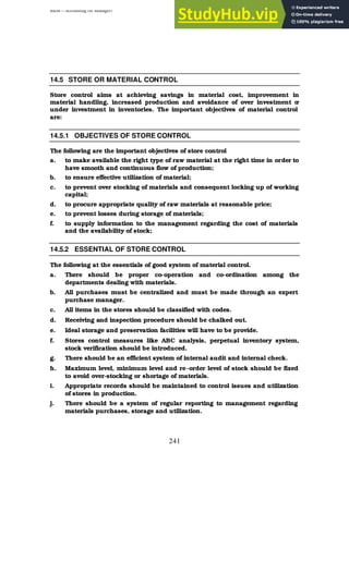 BBM – Accounting for Managers
241
14.5 STORE OR MATERIAL CONTROL
Store control aims at achieving savings in material cost, improvement in
material handling, increased production and avoidance of over investment o
r
under investment in inventories. The important objectives of material control
are:
14.5.1 OBJECTIVES OF STORE CONTROL
The following are the important objectives of store control
a. to make available the right type of raw material at the right time in order to
have smooth and continuous flow of production;
b. to ensure effective utilization of material;
c. to prevent over stocking of materials and consequent locking up of working
capital;
d. to procure appropriate quality of raw materials at reasonable price;
e. to prevent losses during storage of materials;
f. to supply information to the management regarding the cost of materials
and the availability of stock;
14.5.2 ESSENTIAL OF STORE CONTROL
The following at the essentials of good system of material control.
a. There should be proper co-operation and co-ordination among the
departments dealing with materials.
b. All purchases must be centralized and must be made through an expert
purchase manager.
c. All items in the stores should be classified with codes.
d. Receiving and inspection procedure should be chalked out.
e. Ideal storage and preservation facilities will have to be provide.
f. Stores control measures like ABC analysis, perpetual inventory system,
stock verification should be introduced.
g. There should be an efficient system of internal audit and internal check.
h. Maximum level, minimum level and re-order level of stock should be fixed
to avoid over-stocking or shortage of materials.
i. Appropriate records should be maintained to control issues and utilization
of stores in production.
j. There should be a system of regular reporting to management regarding
materials purchases, storage and utilization.
 