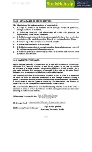 BBM – Accounting for Managers
242
14.5.3 ADVANTAGES OF STORE CONTROL
The following are the main advantages of store control:
a. It helps to eliminate or minimize waste through control of purchases,
storage and issue of materials.
b. It facilitates detection and elimination of fraud and pilferage by
implementing stock control measures.
c. It facilitates maintenance of stocks at appropriate levels so that production
is not stopped for want of materials. Thus, it prevents production delays.
d. It ensures up-to-date maintenance of stock records.
e. It avoids over investment in inventories.
f. It facilitates preparation of accurate monthly financial statements required
for various management information reports.
g. It furnishes quickly and accurately the value of materials and supplies used
in various departments.
14.6 INVENTORY TURNOVER
Kohler defines inventory turnover ratio as “a ratio which measures the number
of times a firm’s average inventory is sold during a year”, In his view the ratio is
an indicator of a firm’s inventory management efficiency. A high inventory turn
over ratio indicates fast movement of material. A low ratio on the other hand
indicates over investment and blocking up of working capital.
The Inventory turnover is calculated on the sales or cost of sales. It is measured
in terms of value of materials consumed to the average inventory during a
period. It indicates number of times the inventory is consumed and replenished.
If the number of days in a year is divided by turn over ration, the number of
days for which the average inventory is held can be ascertained.
The turnover ratio differs from industry to industry. On the basis of the ratio, a
decision is made to reduce investment on slow moving materials and stop over
stocking of undesirables material.
(i) Inventory Turnover Ratio =
Stock
Average
of
Cost
Consum
Materials
of
Cost
(ii) Average Stock =
2
sin Material
stockof
g
Clo
Material
of
Stock
Opening +
(iii) Inventory Turnover in days =
Ratio
Turnover
Inventory
period
the
in
Days
 