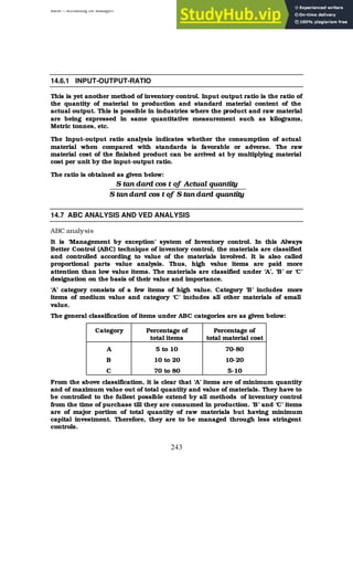 BBM – Accounting for Managers
243
14.6.1 INPUT-OUTPUT-RATIO
This is yet another method of inventory control. Input output ratio is the ratio of
the quantity of material to production and standard material content of the
actual output. This is possible in industries where the product and raw material
are being expressed in same quantitative measurement such as kilograms,
Metric tonnes, etc.
The Input-output ratio analysis indicates whether the consumption of actual
material when compared with standards is favorable or adverse. The raw
material cost of the finished product can be arrived at by multiplying material
cost per unit by the input-output ratio.
The ratio is obtained as given below:
quantity
dard
tan
S
of
t
cos
dard
tan
S
quantity
Actual
of
t
cos
dard
tan
S
14.7 ABC ANALYSIS AND VED ANALYSIS
ABC analysis
It is ‘Management by exception’ system of Inventory control. In this Always
Better Control (ABC) technique of inventory control, the materials are classified
and controlled according to value of the materials involved. It is also called
proportional parts value analysis. Thus, high value items are paid more
attention than low value items. The materials are classified under ‘A’, ‘B’ or ‘C’
designation on the basis of their value and importance.
‘A’ category consists of a few items of high value. Category ‘B’ includes more
items of medium value and category ‘C’ includes all other materials of small
value.
The general classification of items under ABC categories are as given below:
Category Percentage of
total items
Percentage of
total material cost
A 5 to 10 70-80
B 10 to 20 10-20
C 70 to 80 5-10
From the above classification, it is clear that ‘A’ items are of minimum quantity
and of maximum value out of total quantity and value of materials. They have to
be controlled to the fullest possible extend by all methods of inventory control
from the time of purchase till they are consumed in production. ‘B’ and ‘C’ items
are of major portion of total quantity of raw materials but having minimum
capital investment. Therefore, they are to be managed through less stringent
controls.
 