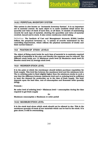 BBM – Accounting for Managers
245
14.8.2 PERPETUAL INVENTORY SYSTEM
This system is also known as “Automatic Inventory System”. It is an important
aid to material control. Its main object is to make available detail about the
quantity and value of stock of each item, at all times. It consists of maintaining
records for each type of material, showing the quantities and value of material
received, issued and is stock. It also covers continuous stock-taking.
Definition: The Institute of Cost and Management Accounts (ICMA) London
defines the perpetual inventory as, “a system of records maintained by the
controlling departments, which reflects the physical movements of stocks and
their current balance”.
14.9 FIXATION OF STOCK LEVELS
The object of fixing stock levels for each item of material is to maintain required
quantity of materials in the store and thereby the expenses may be reduced. The
different stock levels are: (1) Minimum stock level (2) Maximum stock level (3)
Reorder stock level (4) Average stock level.
14.9.1 REORDER STOCK LEVEL
It is the point at which the storekeeper should initiate purchase requisition for
fresh supply. This level lies between the maximum level and the minimum level.
The re-ordering point is fixed slightly higher than the minimum stocks in such a
way that the difference between minimum level and re-ordering level is sufficient
to meet the demand for production up to the time of fresh supply. The level
depends upon the lead time, rate of consumption and Economic order quantity
(EOQ).
Formula :
Re-order level of ordering level = Minimum level + consumption during the time
required to get fresh supply
Or
Maximum consumption x Maximum re-order period
14.9.2 MAXIMUM STOCK LEVEL
It is the stock level above which stock should not be allowed to rise. This is the
maximum quantity of stock of raw materials which can be had in the stock. It is
goes above, it will be overstocking.
 