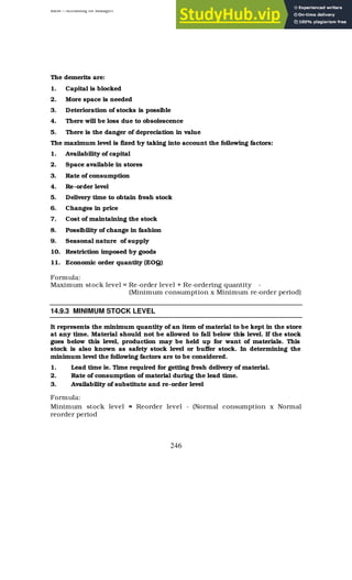 BBM – Accounting for Managers
246
The demerits are:
1. Capital is blocked
2. More space is needed
3. Deterioration of stocks is possible
4. There will be loss due to obsolescence
5. There is the danger of depreciation in value
The maximum level is fixed by taking into account the following factors:
1. Availability of capital
2. Space available in stores
3. Rate of consumption
4. Re-order level
5. Delivery time to obtain fresh stock
6. Changes in price
7. Cost of maintaining the stock
8. Possibility of change in fashion
9. Seasonal nature of supply
10. Restriction imposed by goods
11. Economic order quantity (EOQ)
Formula:
Maximum stock level = Re-order level + Re-ordering quantity -
(Minimum consumption x Minimum re-order period)
14.9.3 MINIMUM STOCK LEVEL
It represents the minimum quantity of an item of material to be kept in the store
at any time. Material should not be allowed to fall below this level. If the stock
goes below this level, production may be held up for want of materials. This
stock is also known as safety stock level or buffer stock. In determining the
minimum level the following factors are to be considered.
1. Lead time ie. Time required for getting fresh delivery of material.
2. Rate of consumption of material during the lead time.
3. Availability of substitute and re-order level
Formula:
Minimum stock level = Reorder level - (Normal consumption x Normal
reorder period
 