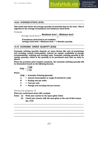 BBM – Accounting for Managers
247
14.9.4 AVERAGE STOCK LEVEL
This stock level shows the average quantity of materials kept in the store. This is
regarded as the average of maximum and minimum stock levels.
Formula:
Average stock level =
2
level
Minimum
level
Maximum +
If maximum stock level is not available.
Average stock level = Minimum level + ½ Reorder quantity
14.10 ECONOMIC ORDER QUANTITY [EOQ]
Economic ordering quantity depends on many factors like cost of purchasing
and receiving, normal consumption, interest on capital, availability of storage
accommodation, ordering and carrying costs. Economic ordering quantity is the
reorder quantity, which is the quantity to be purchased each time an order is
placed.
When the purchase price remains constants, the economic ordering quantity will
be determined based on the following formula:
EOQ =
CS
AB
2
Where
EOQ = Economic Ordering Quantity
A = Annual consumption or usage of material in units.
B = Buying cost per order.
C = Cost per unit.
S = Storage and carrying cost per annum.
Check your progress 14
What you understand about ABC analysis
Notes: (a) Write your answer in the space given below.
(b) Check your answer with the ones given at the end of this Lesson
(pp. 215).
……………………………………………………………………………………………………….
……………………………………………………………………………………………………….
………………………………………………………………………………………………………..
………………………………………………………………………………………………………..
………………………………………………………………………………………………………..
 