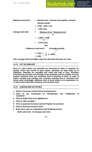 BBM – Accounting for Managers
252
Minimum stock level = Reorder level – (Normal consumption x Normal
Reorder period)
= 2700 – (300 x 4.5)
= 1,350 units
Average stock level =
=
= 2,375 Units
(Or)
= Minimum stock level + of reorder quantity
= 1,350 +
= 1,850
Note: Average stock level differs when the alternative formulae are used.
14.12 LET US SUM UPS
Store is a place where raw materials are presented on order to maintain its
quality. Under this control of store keeper, materials are kept safely up to
utilisation. Materials are classified and coded and kept in bins. Excessive
investment in inventory and shortage of raw materials must be avoided. For that
purpose minimum level and maximum level of inventory is fixed. In order to
reduce carrying and ordering cost, economic ordering level is calculated and
orders made accordingly. Minimum level of stock always to be maintained. So
re-order level is fixed that minimum and maximum level.
14.13 LESSON END ACTIVITIES
1. What is ‘inventory control’? What its importance?
2. What do you understand by ‘Classification’ and ‘Codification’ of
materials?
3. What is EOQ? What is its significance?
4. What is ‘ABC Analysis’?
5. What is perpetual inventory system? Explain its procedure.
6. What is inventory turnover ratio?
7. Write short notes on: i) Maximum level ii) Minimum level
iii) Re order level iv) Average stock level.
Minimum level + Maximum level
2
3,400 + 1,350
2
1
2
1
2
x 1,000
 