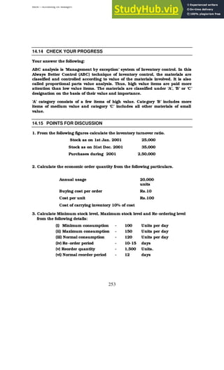 BBM – Accounting for Managers
253
14.14 CHECK YOUR PROGRESS
Your answer the following:
ABC analysis is ‘Management by exception’ system of Inventory control. In this
Always Better Control (ABC) technique of inventory control, the materials are
classified and controlled according to value of the materials involved. It is also
called proportional parts value analysis. Thus, high value items are paid more
attention than low value items. The materials are classified under ‘A’, ‘B’ or ‘C’
designation on the basis of their value and importance.
‘A’ category consists of a few items of high value. Category ‘B’ includes more
items of medium value and category ‘C’ includes all other materials of small
value.
14.15 POINTS FOR DISCUSSION
1. From the following figures calculate the inventory turnover ratio.
Stock as on 1st Jan. 2001 25,000
Stock as on 31st Dec. 2001 35,000
Purchases during 2001 2,50,000
2. Calculate the economic order quantity from the following particulars.
Annual usage 20,000
units
Buying cost per order Rs.10
Cost per unit Rs.100
Cost of carrying inventory 10% of cost
3. Calculate Minimum stock level, Maximum stock level and Re-ordering level
from the following details:
(i) Minimum consumption
(ii) Maximum consumption
(iii) Normal consumption
(iv) Re-order period
(v) Reorder quantity
(vi) Normal reorder period
-
-
-
-
-
-
100
150
120
10-15
1,500
12
Units per day
Units per day
Units per day
days
Units.
days
 