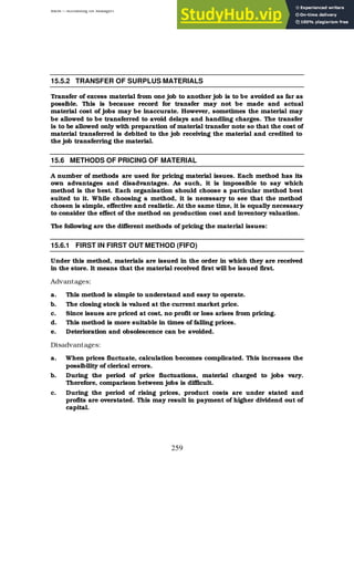 BBM – Accounting for Managers
259
15.5.2 TRANSFER OF SURPLUS MATERIALS
Transfer of excess material from one job to another job is to be avoided as far as
possible. This is because record for transfer may not be made and actual
material cost of jobs may be inaccurate. However, sometimes the material may
be allowed to be transferred to avoid delays and handling charges. The transfer
is to be allowed only with preparation of material transfer note so that the cost of
material transferred is debited to the job receiving the material and credited to
the job transferring the material.
15.6 METHODS OF PRICING OF MATERIAL
A number of methods are used for pricing material issues. Each method has its
own advantages and disadvantages. As such, it is impossible to say which
method is the best. Each organisation should choose a particular method best
suited to it. While choosing a method, it is necessary to see that the method
chosen is simple, effective and realistic. At the same time, it is equally necessary
to consider the effect of the method on production cost and inventory valuation.
The following are the different methods of pricing the material issues:
15.6.1 FIRST IN FIRST OUT METHOD (FIFO)
Under this method, materials are issued in the order in which they are received
in the store. It means that the material received first will be issued first.
Advantages:
a. This method is simple to understand and easy to operate.
b. The closing stock is valued at the current market price.
c. Since issues are priced at cost, no profit or loss arises from pricing.
d. This method is more suitable in times of falling prices.
e. Deterioration and obsolescence can be avoided.
Disadvantages:
a. When prices fluctuate, calculation becomes complicated. This increases the
possibility of clerical errors.
b. During the period of price fluctuations, material charged to jobs vary.
Therefore, comparison between jobs is difficult.
c. During the period of rising prices, product costs are under stated and
profits are overstated. This may result in payment of higher dividend out of
capital.
 