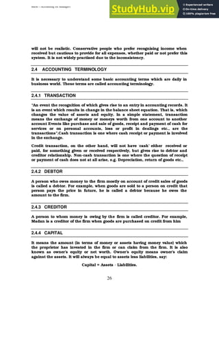 BBM – Accounting for Managers
26
will not be realistic. Conservative people who prefer recognising income when
received but cautious to provide for all expenses, whether paid or not prefer this
system. It is not widely practised due to the inconsistency.
2.4 ACCOUNTING TERMINOLOGY
It is necessary to understand some basic accounting terms which are daily in
business world. These terms are called accounting terminology.
2.4.1 TRANSACTION
“An event the recognition of which gives rise to an entry in accounting records. It
is an event which results in change in the balance sheet equation. That is, which
changes the value of assets and equity. In a simple statement, transaction
means the exchange of money or moneys worth from one account to another
account Events like purchase and sale of goods, receipt and payment of cash for
services or on personal accounts, loss or profit in dealings etc., are the
transactions”.Cash transaction is one where cash receipt or payment is involved
in the exchange.
Credit transaction, on the other hand, will not have ‘cash’ either received or
paid, for something given or received respectively, but gives rise to debtor and
creditor relationship. Non-cash transaction is one where the question of receipt
or payment of cash does not at all arise, e.g. Depreciation, return of goods etc.,
2.4.2 DEBTOR
A person who owes money to the firm mostly on account of credit sales of goods
is called a debtor. For example, when goods are sold to a person on credit that
person pays the price in future, he is called a debtor because he owes the
amount to the firm.
2.4.3 CREDITOR
A person to whom money is owing by the firm is called creditor. For example,
Madan is a creditor of the firm when goods are purchased on credit from him
2.4.4 CAPITAL
It means the amount (in terms of money or assets having money value) which
the proprietor has invested in the firm or can claim from the firm. It is also
known as owner’s equity or net worth. Owner’s equity means owner’s claim
against the assets. It will always be equal to assets less liabilities, say:
Capital = Assets - Liabilities.
 