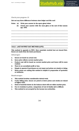 BBM – Accounting for Managers
260
Check your progress 15
List out any three difference between store ledger and Bin card
Notes: (a) Write your answer in the space given below.
(b) Check your answer with the ones g
iven at the end of this Lesson
(pp. 233).
………………………………………………………………………………………………………..
………………………………………………………………………………………………………..
………………………………………………………………………………………………………..
………………………………………………………………………………………………………..
………………………………………………………………………………………………………..
15.6.2 LAST IN FIRST OUT METHOD (LIFO)
This method is opposite to FIFO. Here materials received last are issued first.
Issues are made from the latest purchases.
Advantages:
a. Issues are based on actual cost.
b. Issue price reflects current market price.
c. Product cost will be based on current market price and hence will be more
realistic.
d. There is no unrealized profit or loss.
e. Simple to operate if purchases are not many and prices are steady or rising.
f. When prices are raising this method is helpful in preparation of quotation
or estimates.
Disadvantages:
a. This method involves considerable clerical work.
b. Under felling price, issues are priced at lower prices and stocks are valued
at higher rates.
c. Stock of material shown in the balance sheet will not reflect market price.
d. Due to variation in prices, comparison of cost of similar job is difficult.
e. This method is not accepted by the income tax authorities.
 