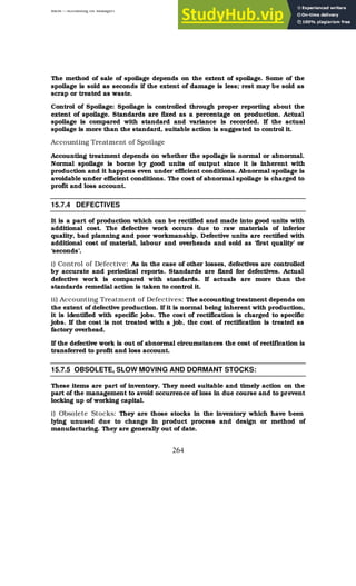 BBM – Accounting for Managers
264
The method of sale of spoilage depends on the extent of spoilage. Some of the
spoilage is sold as seconds if the extent of damage is less; rest may be sold as
scrap or treated as waste.
Control of Spoilage: Spoilage is controlled through proper reporting about the
extent of spoilage. Standards are fixed as a percentage on production. Actual
spoilage is compared with standard and variance is recorded. If the actual
spoilage is more than the standard, suitable action is suggested to control it.
Accounting Treatment of Spoilage
Accounting treatment depends on whether the spoilage is normal or abnormal.
Normal spoilage is borne by good units of output since it is inherent with
production and it happens even under efficient conditions. Abnormal spoilage is
avoidable under efficient conditions. The cost of abnormal spoilage is charged to
profit and loss account.
15.7.4 DEFECTIVES
It is a part of production which can be rectified and made into good units with
additional cost. The defective work occurs due to raw materials of inferior
quality, bad planning and poor workmanship. Defective units are rectified with
additional cost of material, labour and overheads and sold as ‘first quality’ or
‘seconds’.
i) Control of Defective: As in the case of other losses, defectives are controlled
by accurate and periodical reports. Standards are fixed for defectives. Actual
defective work is compared with standards. If actuals are more than the
standards remedial action is taken to control it.
ii) Accounting Treatment of Defectives: The accounting treatment depends on
the extent of defective production. If it is normal being inherent with production,
it is identified with specific jobs. The cost of rectification is charged to specific
jobs. If the cost is not treated with a job, the cost of rectification is treated as
factory overhead.
If the defective work is out of abnormal circumstances the cost of rectification is
transferred to profit and loss account.
15.7.5 OBSOLETE, SLOW MOVING AND DORMANT STOCKS:
These items are part of inventory. They need suitable and timely action on the
part of the management to avoid occurrence of loss in due course and to prevent
locking up of working capital.
i) Obsolete Stocks: They are those stocks in the inventory which have been
lying unused due to change in product process and design or method of
manufacturing. They are generally out of date.
 