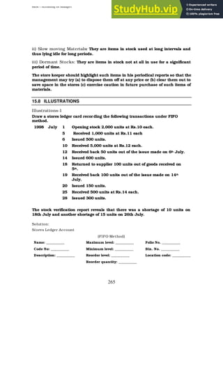 BBM – Accounting for Managers
265
ii) Slow moving Materials: They are items in stock used at long intervals and
thus lying idle for long periods.
iii) Dormant Stocks: They are items in stock not at all in use for a significant
period of time.
The store keeper should highlight such items in his periodical reports so that the
management may try (a) to dispose them off at any price or (b) clear them out to
save space in the stores (c) exercise caution in future purchase of such items of
materials.
15.8 ILLUSTRATIONS
Illustrations-1
Draw a stores ledger card recording the following transactions under FIFO
method.
1998 July 1 Opening stock 2,000 units at Rs.10 each.
5 Received 1,000 units at Rs.11 each
6 Issued 500 units.
10 Received 5,000 units at Rs.12 each.
12 Received back 50 units out of the issue made on 6th July.
14 Issued 600 units.
18 Returned to supplier 100 units out of goods received on
5th.
19 Received back 100 units out of the issue made on 14th
July.
20 Issued 150 units.
25 Received 500 units at Rs.14 each.
28 Issued 300 units.
The stock verification report reveals that there was a shortage of 10 units on
18th July and another shortage of 15 units on 26th July.
Solution:
Stores Ledger Account
(FIFO Method)
Name: __________ Maximum level: __________ Folio No. __________
Code No: __________ Minimum level: __________ Bin. No. __________
Description: __________ Reorder level: __________ Location code: __________
Reorder quantity: __________
 