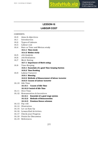 BBM – Accounting for Managers
277
LESSON-16
LABOUR COST
CONTENTS
16.0 Aims & objectives
16.1 Introduction
16.2 Types of Labours
16.3 Labour cost
16.4 Rate or Time and Motion study
16.4.1 Time study
16.4.2 Motion study
16.5 Job Analysis
16.6 Job Evaluation
16.7 Merit Rating
16.7.1 Importance of Merit rating:
16.8 Time-Keeping
16.8.1 Essentials of a good Time-keeping System
16.8.2 Time Booking
16.9 Labour Turnover
16.9.1 Meaning
16.9.2 Methods of Measurement of labour turnover
16.9.3 Causes of Labour turnover
16.10 Idle Time
16.10.1 Causes of Idle Time
16.10.2 Control of Idle Time
16.11 Over Time
16.12 Remuneration & Incentives
16.12.1 Essential of a good wage system
16.12.2 Methods of Remuneration
16.12.3 Premium Bonus schemes
16.13 Pay roll
16.14 Illustration
16.15 Let us Sum Up
16.16 Lesson-End Activities
16.17 Check your Progress
16.18 Points for Discussion
16.19 References
 
