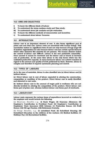 BBM – Accounting for Managers
278
16.0 AIMS AND OBJECTIVES
i) To know the different kinds of Labour
ii) To understand the terms motions study and Time study.
iii) To understand about job analysis and job evaluation.
iv) To know the different methods of remuneration and incentives.
v) To understand about labour Turnover.
16.1 INTRODUCTION
Labour cost is an important element of cost. It also forms significant part of
prime cost and total cost. Labour costs are associated with human beings. This
association makes it a significant item of cost not only because of huge wage bill
of modern organization but also because labour cost has certain special features
which other elements like material do not possess. The human element makes
the control of labour cost difficult. Labour is the mot perishable commodity.
Once unused it cannot be recovered and the labour cost is bound to increase
cost of production. At the same time labour is the only factor which has the
unlimited productive capacity. In many instances labour can achieve wonders in
regard to the amount and quality of work performed by them. However, labour is
complex and therefore it requires systematic planning and control.
16.2 TYPES OF LABOURS
As in the case of materials, labour is also classified into (a) direct labour and (b)
indirect labour.
(a) Direct labour cost is cost of labour expended in altering the construction,
composition or condition of the product. Direct labour cost is easily identified
and allocated to cost units.
(b) Indirect labour cost is the amount of wages paid to workmen who are not
directly involved in altering the composition of the product. Direct labour cost
forms part of prime cost, whereas indirect labour cost forms part of overheads.
16.3 LABOUR COST
Labour costs represent the various items of expenditure incurred on workers by
the employer and would include the following:
(a) Monetary Benefits e.g.: (i) Basic Wages; (ii) Dearness Allowance; (iii)
Employer’s Contribution to Provident Fund: (iv) Employer’s Contribution to
Employees’ State Insurance (ESI) Scheme; (v) Production Bonus; (vi) Profit
Bonus; (vii) Old age Pension; (viii) Retirement Gratuity.
(b) Fringe Benefits, e.g.: (i) subsidized Food; (ii) Subsidized Housing; (iii)
Subsidized Education to the children of the workers; (iv) Medical facilities; (v)
Holidays Pay; (vi) Recreational facilities.
 