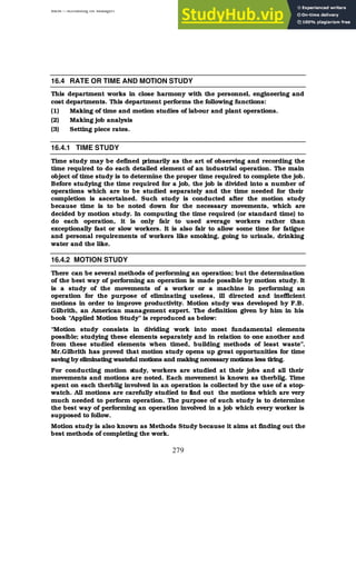 BBM – Accounting for Managers
279
16.4 RATE OR TIME AND MOTION STUDY
This department works in close harmony with the personnel, engineering and
cost departments. This department performs the following functions:
(1) Making of time and motion studies of labour and plant operations.
(2) Making job analysis
(3) Setting piece rates.
16.4.1 TIME STUDY
Time study may be defined primarily as the art of observing and recording the
time required to do each detailed element of an industrial operation. The main
object of time study is to determine the proper time required to complete the job.
Before studying the time required for a job, the job is divided into a number of
operations which are to be studied separately and the time needed for their
completion is ascertained. Such study is conducted after the motion study
because time is to be noted down for the necessary movements, which are
decided by motion study. In computing the time required (or standard time) to
do each operation, it is only fair to used average workers rather than
exceptionally fast or slow workers. It is also fair to allow some time for fatigue
and personal requirements of workers like smoking, going to urinals, drinking
water and the like.
16.4.2 MOTION STUDY
There can be several methods of performing an operation; but the determination
of the best way of performing an operation is made possible by motion study. It
is a study of the movements of a worker or a machine in performing an
operation for the purpose of eliminating useless, ill directed and inefficient
motions in order to improve productivity. Motion study was developed by F.B.
Gilbrith, an American management expert. The definition given by him in his
book “Applied Motion Study” is reproduced as below:
“Motion study consists in dividing work into most fundamental elements
possible; studying these elements separately and in relation to one another and
from these studied elements when timed, building methods of least waste”.
Mr.Gilbrith has proved that motion study opens up great opportunities for time
saving by eliminating wasteful motions and making necessary motions less tiring.
For conducting motion study, workers are studied at their jobs and all their
movements and motions are noted. Each movement is known as therblig. Time
spent on each therblig involved in an operation is collected by the use of a stop-
watch. All motions are carefully studied to find out the motions which are very
much needed to perform operation. The purpose of such study is to determine
the best way of performing an operation involved in a job which every worker is
supposed to follow.
Motion study is also known as Methods Study because it aims at finding out the
best methods of completing the work.
 