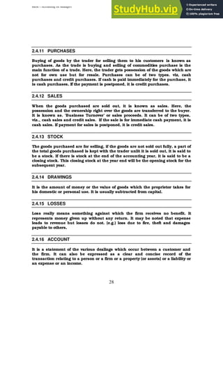 BBM – Accounting for Managers
28
2.4.11 PURCHASES
Buying of goods by the trader for selling them to his customers is known as
purchases. As the trade is buying and selling of commodities purchase is the
main function of a trade. Here, the trader gets possession of the goods which are
not for own use but for resale. Purchases can be of two types. viz, cash
purchases and credit purchases. If cash is paid immediately for the purchase, it
is cash purchases, If the payment is postponed, it is credit purchases.
2.4.12 SALES
When the goods purchased are sold out, it is known as sales. Here, the
possession and the ownership right over the goods are transferred to the buyer.
It is known as. 'Business Turnover’ or sales proceeds. It can be of two types,
viz.,, cash sales and credit sales. If the sale is for immediate cash payment, it is
cash sales. If payment for sales is postponed, it is credit sales.
2.4.13 STOCK
The goods purchased are for selling, if the goods are not sold out fully, a part of
the total goods purchased is kept with the trader unlit it is sold out, it is said to
be a stock. If there is stock at the end of the accounting year, it is said to be a
closing stock. This closing stock at the year end will be the opening stock for the
subsequent year.
2.4.14 DRAWINGS
It is the amount of money or the value of goods which the proprietor takes for
his domestic or personal use. It is usually subtracted from capital.
2.4.15 LOSSES
Loss really means something against which the firm receives no benefit. It
represents money given up without any return. It may be noted that expense
leads to revenue but losses do not. (e.g.) loss due to fire, theft and damages
payable to others,
2.4.16 ACCOUNT
It is a statement of the various dealings which occur between a customer and
the firm. It can also be expressed as a clear and concise record of the
transaction relating to a person or a firm or a property (or assets) or a liability or
an expense or an income.
 