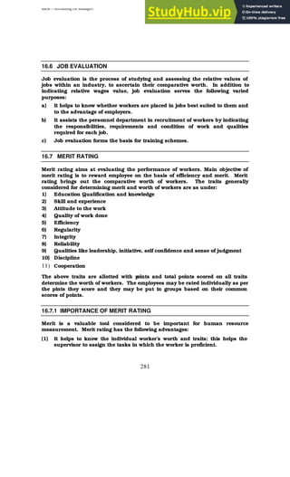 BBM – Accounting for Managers
281
16.6 JOB EVALUATION
Job evaluation is the process of studying and assessing the relative values of
jobs within an industry, to ascertain their comparative worth. In addition to
indicating relative wages value, job evaluation serves the following varied
purposes:
a) It helps to know whether workers are placed in jobs best suited to them and
to the advantage of employers.
b) It assists the personnel department in recruitment of workers by indicating
the responsibilities, requirements and condition of work and qualities
required for each job.
c) Job evaluation forms the basis for training schemes.
16.7 MERIT RATING
Merit rating aims at evaluating the performance of workers. Main objective of
merit rating is to reward employee on the basis of efficiency and merit. Merit
rating brings out the comparative worth of workers. The traits generally
considered for determining merit and worth of workers are as under:
1) Education Qualification and knowledge
2) Skill and experience
3) Attitude to the work
4) Quality of work done
5) Efficiency
6) Regularity
7) Integrity
8) Reliability
9) Qualities like leadership, initiative, self confidence and sense of judgment
10) Discipline
11) Cooperation
The above traits are allotted with p
oints and total points scored on all traits
determine the worth of workers. The employees may be rated individually as per
the pints they score and they may be put in groups based on their common
scores of points.
16.7.1 IMPORTANCE OF MERIT RATING
Merit is a valuable tool considered to be important for human resource
measurement. Merit rating has the following advantages:
(1) It helps to know the individual worker’s worth and traits; this helps the
supervisor to assign the tasks in which the worker is proficient.
 