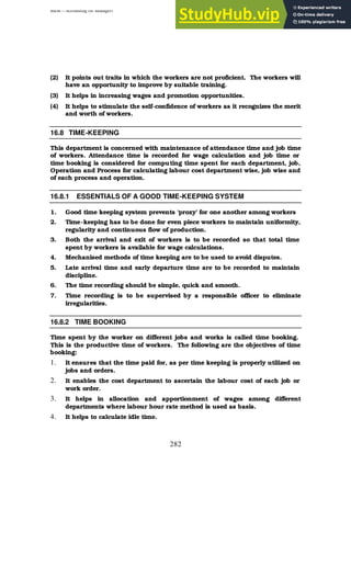 BBM – Accounting for Managers
282
(2) It points out traits in which the workers are not proficient. The workers will
have an opportunity to improve by suitable training.
(3) It helps in increasing wages and promotion opportunities.
(4) It helps to stimulate the self-confidence of workers as it recognizes the merit
and worth of workers.
16.8 TIME-KEEPING
This department is concerned with maintenance of attendance time and job time
of workers. Attendance time is recorded for wage calculation and job time or
time booking is considered for computing time spent for each department, job,
Operation and Process for calculating labour cost department wise, job wise and
of each process and operation.
16.8.1 ESSENTIALS OF A GOOD TIME-KEEPING SYSTEM
1. Good time keeping system prevents ‘proxy’ for one another among workers
2. Time-keeping has to be done for even piece workers to maintain uniformity,
regularity and continuous flow of production.
3. Both the arrival and exit of workers is to be recorded so that total time
spent by workers is available for wage calculations.
4. Mechanised methods of time keeping are to be used to avoid disputes.
5. Late arrival time and early departure time are to be recorded to maintain
discipline.
6. The time recording should be simple, quick and smooth.
7. Time recording is to be supervised by a responsible officer to eliminate
irregularities.
16.8.2 TIME BOOKING
Time spent by the worker on different jobs and works is called time booking.
This is the productive time of workers. The following are the objectives of time
booking:
1. It ensures that the time paid for, as per time keeping is properly utilized on
jobs and orders.
2. It enables the cost department to ascertain the labour cost of each job or
work order.
3. It helps in allocation and apportionment of wages among different
departments where labour hour rate method is used as basis.
4. It helps to calculate idle time.
 