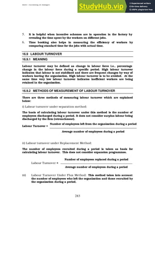 BBM – Accounting for Managers
283
5. It is helpful when incentive schemes are in operation in the factory by
revealing the time spent by the workers on different jobs.
6. Time booking also helps in measuring the efficiency of workers by
comparing standard time for the jobs with actual time.
16.9 LABOUR TURNOVER
16.9.1 MEANING
Labour turnover may be defined as change in labour force i.e., percentage
change in the labour force during a specific period. High labour turnover
indicates that labour is not stabilised and there are frequent changes by way of
workers leaving the organization. High labour turnover is to be avoided. At the
same time very low labour turnover indicates inefficient workers are being
retained in the organization.
16.9.2 METHODS OF MEASUREMENT OF LABOUR TURNOVER
There are three methods of measuring labour turnover which are explained
below:
i) Labour turnover under separation method:
The basis of calculating labour turnover under this method is the number of
employees discharged during a period. It does not consider surplus labour being
discharged by the firm (retrenchment).
Labour Turnover =
ii) Labour turnover under Replacement Method:
The number of employees recruited during a period is taken as basis for
calculating labour turnover. This does not consider expansion programmes.
Labour Turnover =
iii) Labour Turnover Under Flux Method: This method takes into account
the number of employees who left the organization and those recruited by
the organization during a period.
Number of employees left from the organization during a period
Average number of employees during a period
Number of employees replaced during a period
Average number of employees during a period
 