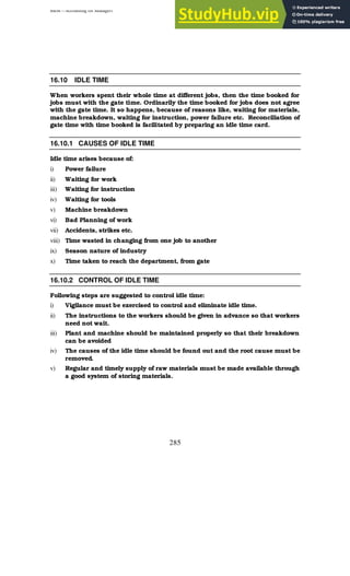 BBM – Accounting for Managers
285
16.10 IDLE TIME
When workers spent their whole time at different jobs, then the time booked for
jobs must with the gate time. Ordinarily the time booked for jobs does not agree
with the gate time. It so happens, because of reasons like, waiting for materials,
machine breakdown, waiting for instruction, power failure etc. Reconciliation of
gate time with time booked is facilitated by preparing an idle time card.
16.10.1 CAUSES OF IDLE TIME
Idle time arises because of:
i) Power failure
ii) Waiting for work
iii) Waiting for instruction
iv) Waiting for tools
v) Machine breakdown
vi) Bad Planning of work
vii) Accidents, strikes etc.
viii) Time wasted in changing from one job to another
ix) Season nature of industry
x) Time taken to reach the department, from gate
16.10.2 CONTROL OF IDLE TIME
Following steps are suggested to control idle time:
i) Vigilance must be exercised to control and eliminate idle time.
ii) The instructions to the workers should be given in advance so that workers
need not wait.
iii) Plant and machine should be maintained properly so that their breakdown
can be avoided
iv) The causes of the idle time should be found out and the root cause must be
removed.
v) Regular and timely supply of raw materials must be made available through
a good system of storing materials.
 