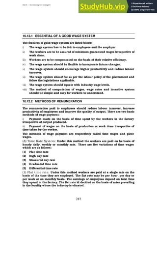 BBM – Accounting for Managers
287
16.12.1 ESSENTIAL OF A GOOD WAGE SYSTEM
The features of good wage system are listed below:
i) The wage system has to be fair to employees and the employer.
ii) The workers are to be assured of minimum guaranteed wages irrespective of
work done.
iii) Workers are to be compensated on the basis of their relative efficiency.
iv) The wage system should be flexible to incorporate future changes.
v) The wage system should encourage higher productivity and reduce labour
turnover.
vi) The wage system should be as per the labour policy of the government and
follow the legislations applicable.
vii) The wage system should equate with industry wage levels.
viii) The method of computation of wages, wage rates and incentive system
should be simple and easy for workers to understand.
16.12.2 METHODS OF REMUNERATION
The remuneration paid to employees should reduce labour turnover, increase
productivity of employees and improve the quality of output. There are two basic
methods of wage payment:
i) Payment made on the basis of time spent by the workers in the factory
irrespective of output produced.
ii) Payment of wages on the basis of production or work done irrespective of
time taken by the worker.
The methods of wage payment are respectively called time wages and piece
wages.
(A) Time Rate System: Under this method the workers are paid on he basis of
hourly daily, weekly or monthly rate. There are five variations of time wages
which are as follows:
(1) Flat time rate
(2) High day rate
(3) Measured day rate
(4) Graduated time rate
(5) Differential time rate
(1) Flat time rate: Under this method workers are paid at a single rate on the
basis of the time they are employed. The flat rate may be per hour, per day or
per week or on monthly basis. The earnings of employees depend on total time
they spend in the factory. The flat rate id decided on the basis of rates prevailing
in the locality where the industry is situated.
 