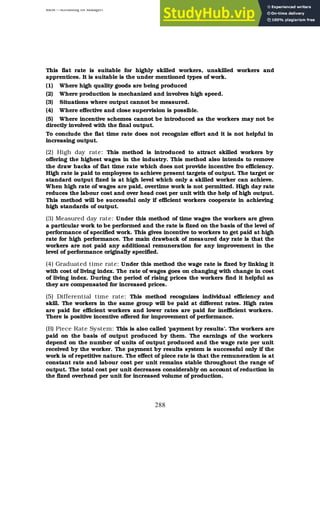BBM – Accounting for Managers
288
This flat rate is suitable for highly skilled workers, unskilled workers and
apprentices. It is suitable is the under mentioned types of work.
(1) Where high quality goods are being produced
(2) Where production is mechanized and involves high speed.
(3) Situations where output cannot be measured.
(4) Where effective and close supervision is possible.
(5) Where incentive schemes cannot be introduced as the workers may not be
directly involved with the final output.
To conclude the flat time rate does not recognize effort and it is not helpful in
increasing output.
(2) High day rate: This method is introduced to attract skilled workers by
offering the highest wages in the industry. This method also intends to remove
the draw backs of flat time rate which does not provide incentive fro efficiency.
High rate is paid to employees to achieve present targets of output. The target or
standard output fixed is at high level which only a skilled worker can achieve.
When high rate of wages are paid, overtime work is not permitted. High day rate
reduces the labour cost and over head cost per unit with the help of high output.
This method will be successful only if efficient workers cooperate in achieving
high standards of output.
(3) Measured day rate: Under this method of time wages the workers are given
a particular work to be performed and the rate is fixed on the basis of the level of
performance of specified work. This gives incentive to workers to get paid at high
rate for high performance. The main drawback of measured day rate is that the
workers are not paid any additional remuneration for any improvement in the
level of performance originally specified.
(4) Graduated time rate: Under this method the wage rate is fixed by linking it
with cost of living index. The rate of wages goes on changing with change in cost
of living index. During the period of rising prices the workers find it helpful as
they are compensated for increased prices.
(5) Differential time rate: This method recognizes individual efficiency and
skill. The workers in the same group will be paid at different rates. High rates
are paid for efficient workers and lower rates are paid for inefficient workers.
There is positive incentive offered for improvement of performance.
(B) Piece Rate System: This is also called ‘payment by results’. The workers are
paid on the basis of output produced by them. The earnings of the workers
depend on the number of units of output produced and the wage rate per unit
received by the worker. The payment by results system is successful only if the
work is of repetitive nature. The effect of piece rate is that the remuneration is at
constant rate and labour cost per unit remains stable throughout the range of
output. The total cost per unit decreases considerably on account of reduction in
the fixed overhead per unit for increased volume of production.
 