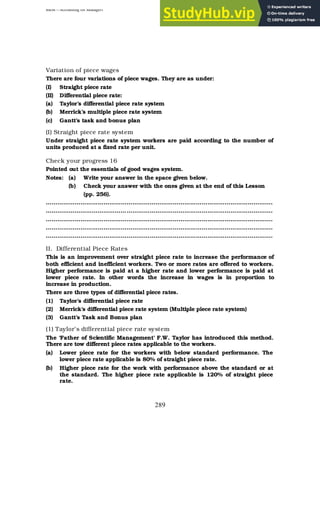 BBM – Accounting for Managers
289
Variation of piece wages
There are four variations of piece wages. They are as under:
(I) Straight piece rate
(II) Differential piece rate:
(a) Taylor’s differential piece rate system
(b) Merrick’s multiple piece rate system
(c) Gantt’s task and bonus plan
(I) Straight piece rate system
Under straight piece rate system workers are paid according to the number of
units produced at a fixed rate per unit.
Check your progress 16
Pointed out the essentials of good wages system.
Notes: (a) Write your answer in the space given below.
(b) Check your answer with the ones given at the end of this Lesson
(pp. 256).
……………………………………………………………………………………………………….
……………………………………………………………………………………………………….
……………………………………………………………………………………………………….
……………………………………………………………………………………………………….
……………………………………………………………………………………………………….
II. Differential Piece Rates
This is an improvement over straight piece rate to increase the performance of
both efficient and inefficient workers. Two or more rates are offered to workers.
Higher performance is paid at a higher rate and lower performance is paid at
lower piece rate. In other words the increase in wages is in proportion to
increase in production.
There are three types of differential piece rates.
(1) Taylor’s differential piece rate
(2) Merrick’s differential piece rate system (Multiple piece rate system)
(3) Gantt’s Task and Bonus plan
(1) Taylor’s differential piece rate system
The ‘Father of Scientific Management’ F.W. Taylor has introduced this method.
There are tow different piece rates applicable to the workers.
(a) Lower piece rate for the workers with below standard performance. The
lower piece rate applicable is 80% of straight piece rate.
(b) Higher piece rate for the work with performance above the standard or at
the standard. The higher piece rate applicable is 120% of straight piece
rate.
 