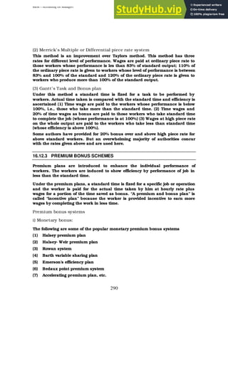 BBM – Accounting for Managers
290
(2) Merrick’s Multiple or Differential piece rate system
This method is an improvement over Taylors method. This method has three
rates for different level of performance. Wages are paid at ordinary piece rate to
those workers whose performance is les than 83% of standard output; 110% of
the ordinary piece rate is given to workers whose level of performance is between
83% and 100% of the standard and 120% of the ordinary piece rate is given to
workers who produce more than 100% of the standard output.
(3) Gantt’s Task and Bonus plan
Under this method a standard time is fixed for a task to be performed by
workers. Actual time taken is compared with the standard time and efficiency is
ascertained (1) Time wage are paid to the workers whose performance is below
100%, i.e., those who take more than the standard time. (2) Time wages and
20% of time wages as bonus are paid to those workers who take standard time
to complete the job (whose performance is at 100%) (3) Wages at high piece rate
on the whole output are paid to the workers who take less than standard time
(whose efficiency is above 100%).
Some authors have provided for 20% bonus over and above high piece rate for
above standard workers. But an overwhelming majority of authorities concur
with the rates given above and are used here.
16.12.3 PREMIUM BONUS SCHEMES
Premium plans are introduced to enhance the individual performance of
workers. The workers are induced to show efficiency by performance of job in
less than the standard time.
Under the premium plans, a standard time is fixed for a specific job or operation
and the worker is paid for the actual time taken by him at hourly rate plus
wages for a portion of the time saved as bonus. “A premium and bonus plan” is
called “incentive plan” because the worker is provided incentive to earn more
wages by completing the work in less time.
Premium bonus systems
i) Monetary bonus:
The following are some of the popular monetary premium bonus systems
(1) Halsey premium plan
(2) Halsey- Weir premium plan
(3) Rowan system
(4) Barth variable sharing plan
(5) Emerson’s efficiency plan
(6) Bedaux point premium system
(7) Accelerating premium plan, etc.
 
